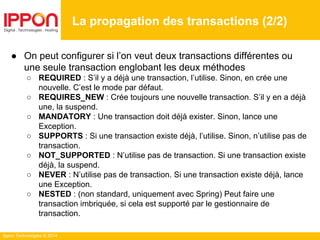 Ippon Technologies © 2014
● On peut configurer si l’on veut deux transactions différentes ou
une seule transaction englobant les deux méthodes
○ REQUIRED : S’il y a déjà une transaction, l’utilise. Sinon, en crée une
nouvelle. C’est le mode par défaut.
○ REQUIRES_NEW : Crée toujours une nouvelle transaction. S’il y en a déjà
une, la suspend.
○ MANDATORY : Une transaction doit déjà exister. Sinon, lance une
Exception.
○ SUPPORTS : Si une transaction existe déjà, l’utilise. Sinon, n’utilise pas de
transaction.
○ NOT_SUPPORTED : N’utilise pas de transaction. Si une transaction existe
déjà, la suspend.
○ NEVER : N’utilise pas de transaction. Si une transaction existe déjà, lance
une Exception.
○ NESTED : (non standard, uniquement avec Spring) Peut faire une
transaction imbriquée, si cela est supporté par le gestionnaire de
transaction.
La propagation des transactions (2/2)
 