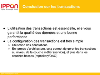 Ippon Technologies © 2014
● L’utilisation des transactions est essentielle, elle vous
garantit la qualité des données et une bonne
performance
● La configuration des transactions est très simple
○ Utilisation des annotations
○ En termes d’architecture, cela permet de gérer les transactions
au niveau de la couche métier (service), et plus dans les
couches basses (repository/DAO)
Conclusion sur les transactions
 