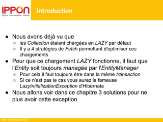 Ippon Technologies © 2014
● Nous avons déjà vu que
○ les Collection étaient chargées en LAZY par défaut
○ Il y a 4 stratégies de Fetch permettant d'optimiser ces
chargements
● Pour que ce chargement LAZY fonctionne, il faut que
l'Entity soit toujours managée par l'EntityManager
○ Pour cela il faut toujours être dans la même transaction
○ Si ce n'est pas le cas vous aurez la fameuse
LazyInitializationException d'Hibernate
● Nous allons voir dans ce chapitre 3 solutions pour ne
plus avoir cette exception
Introduction
 