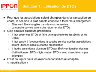 Ippon Technologies © 2014
● Pour que les associations soient chargées dans la transaction en
cours, la solution la plus simple consiste à forcer leur chargement
○ Elles vont être chargées dans la couche service
○ La couche service va ensuite retourner des DTOs
● Cela soulève plusieurs problèmes
○ Il faut coder ces DTOs et faire un mapping entre les Entity et les
DTOs
○ Il faut savoir à l'avance dans la couche service quelles associations
seront utilisées dans la couche présentation
○ Il faudra sans doute plusieurs DTO par Entity en fonction des cas
d'utilisation (un DTO « light » et un DTO « avec association » par
exemple)
● C'est pourquoi nous les avions déconseillés au chapitre
« modélisation »
Solution 1 : utilisation de DTOs
 