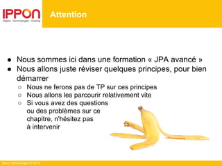 Ippon Technologies © 2014
● Nous sommes ici dans une formation « JPA avancé »
● Nous allons juste réviser quelques principes, pour bien
démarrer
○ Nous ne ferons pas de TP sur ces principes
○ Nous allons les parcourir relativement vite
○ Si vous avez des questions
ou des problèmes sur ce
chapitre, n'hésitez pas
à intervenir
Attention
 