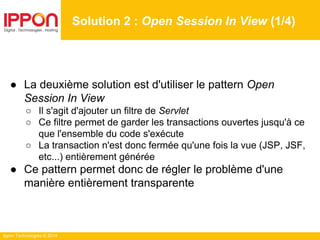 Ippon Technologies © 2014
● La deuxième solution est d'utiliser le pattern Open
Session In View
○ Il s'agit d'ajouter un filtre de Servlet
○ Ce filtre permet de garder les transactions ouvertes jusqu'à ce
que l'ensemble du code s'exécute
○ La transaction n'est donc fermée qu'une fois la vue (JSP, JSF,
etc...) entièrement générée
● Ce pattern permet donc de régler le problème d'une
manière entièrement transparente
Solution 2 : Open Session In View (1/4)
 