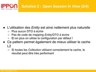 Ippon Technologies © 2014
● L'utilisation des Entity est ainsi nettement plus naturelle
○ Plus aucun DTO à écrire
○ Pas de code de mapping Entity/DTO à écrire
○ Et en plus on utilise la configuration par défaut !
● Ce pattern permet également de mieux utiliser le cache
L2
○ Si toutes les Collection utilisent correctement le cache, le
résultat peut être très performant
Solution 2 : Open Session In View (2/4)
 