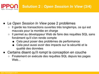 Ippon Technologies © 2014
● Le Open Session In View pose 2 problèmes
○ Il garde les transactions ouvertes très longtemps, ce qui est
mauvais pour la montée en charge
○ Il permet au développeur Web de faire des requêtes SQL sans
forcément qu'il s'en rende compte
■ Cela peut poser des problèmes de performance
■ Cela peut aussi avoir des impacts sur la sécurité et la
qualité des données
● Certains disent qu'il rompt la conception en couche
○ Finalement on exécute des requêtes SQL depuis les pages
Web...
Solution 2 : Open Session In View (3/4)
 