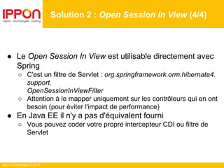 Ippon Technologies © 2014
● Le Open Session In View est utilisable directement avec
Spring
○ C'est un filtre de Servlet : org.springframework.orm.hibernate4.
support.
OpenSessionInViewFilter
○ Attention à le mapper uniquement sur les contrôleurs qui en ont
besoin (pour éviter l'impact de performance)
● En Java EE il n'y a pas d'équivalent fourni
○ Vous pouvez coder votre propre intercepteur CDI ou filtre de
Servlet
Solution 2 : Open Session In View (4/4)
 
