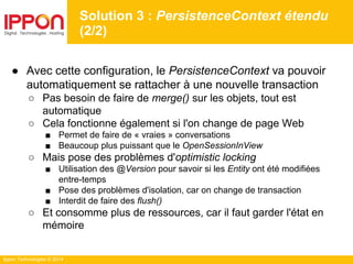 Ippon Technologies © 2014
● Avec cette configuration, le PersistenceContext va pouvoir
automatiquement se rattacher à une nouvelle transaction
○ Pas besoin de faire de merge() sur les objets, tout est
automatique
○ Cela fonctionne également si l'on change de page Web
■ Permet de faire de « vraies » conversations
■ Beaucoup plus puissant que le OpenSessionInView
○ Mais pose des problèmes d'optimistic locking
■ Utilisation des @Version pour savoir si les Entity ont été modifiées
entre-temps
■ Pose des problèmes d'isolation, car on change de transaction
■ Interdit de faire des flush()
○ Et consomme plus de ressources, car il faut garder l'état en
mémoire
Solution 3 : PersistenceContext étendu
(2/2)
 