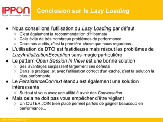 Ippon Technologies © 2014
● Nous conseillons l'utilisation du Lazy Loading par défaut
○ C'est également la recommandation d'Hibernate
○ Cela évite de très nombreux problèmes de performance
○ Dans nos audits, c'est la première chose que nous regardons...
● L'utilisation de DTO est fastidieuse mais résout les problèmes de
LazyInitializationException sans magie particulière
● Le pattern Open Session In View est une bonne solution
○ Ses avantages surpassent largement ses défauts
○ Dans la pratique, et avec l'utilisation correct d'un cache, c'est la solution la
plus performante
● Le PersistenceContext étendu est également une solution
intéressante
○ Surtout si vous avez une utilité à avoir des Conversation
● Mais cela ne doit pas vous empêcher d'être vigilant
○ Un OUTER JOIN bien placé permet parfois de gagner beaucoup en
performance...
Conclusion sur le Lazy Loading
 