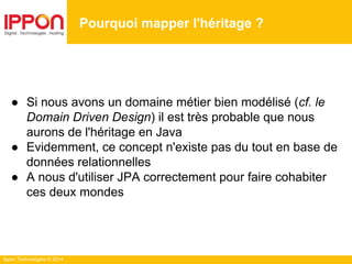 Ippon Technologies © 2014
● Si nous avons un domaine métier bien modélisé (cf. le
Domain Driven Design) il est très probable que nous
aurons de l'héritage en Java
● Evidemment, ce concept n'existe pas du tout en base de
données relationnelles
● A nous d'utiliser JPA correctement pour faire cohabiter
ces deux mondes
Pourquoi mapper l'héritage ?
 
