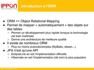 Ippon Technologies © 2014
● ORM == Object Relational Mapping
● Permet de mapper « automatiquement » des objets sur
des tables
○ Permet un développement plus rapide lorsque la technologie
est bien maîtrisée
○ Donne une architecture de meilleure qualité
● Il existe de nombreux ORM
○ Plus ou moins avancés/simples (MyBatis, ebean...)
● JPA n'est qu'une API
○ EclipseLink en est l'implémentation officielle
○ Hibernate en est l'implémentation (de loin) la plus populaire
Introduction à l'ORM
 