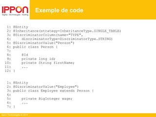 Ippon Technologies © 2014
1: @Entity
2: @Inheritance(strategy=InheritanceType.SINGLE_TABLE)
3: @DiscriminatorColumn(name="TYPE",
4: discriminatorType=DiscriminatorType.STRING)
5: @DiscriminatorValue("Person")
6: public class Person {
7:
8: @Id
9: private long id;
10: private String firstName;
11: ...
12: }
1: @Entity
2: @DiscriminatorValue("Employee")
3: public class Employee extends Person {
4:
5: private BigInteger wage;
6: ...
7: }
Exemple de code
 