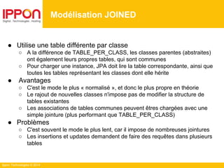 Ippon Technologies © 2014
● Utilise une table différente par classe
○ A la différence de TABLE_PER_CLASS, les classes parentes (abstraites)
ont également leurs propres tables, qui sont communes
○ Pour charger une instance, JPA doit lire la table correspondante, ainsi que
toutes les tables représentant les classes dont elle hérite
● Avantages
○ C'est le mode le plus « normalisé », et donc le plus propre en théorie
○ Le rajout de nouvelles classes n'impose pas de modifier la structure de
tables existantes
○ Les associations de tables communes peuvent êtres chargées avec une
simple jointure (plus performant que TABLE_PER_CLASS)
● Problèmes
○ C'est souvent le mode le plus lent, car il impose de nombreuses jointures
○ Les insertions et updates demandent de faire des requêtes dans plusieurs
tables
Modélisation JOINED
 