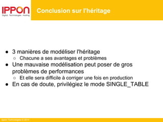 Ippon Technologies © 2014
● 3 manières de modéliser l'héritage
○ Chacune a ses avantages et problèmes
● Une mauvaise modélisation peut poser de gros
problèmes de performances
○ Et elle sera difficile à corriger une fois en production
● En cas de doute, privilégiez le mode SINGLE_TABLE
Conclusion sur l'héritage
 