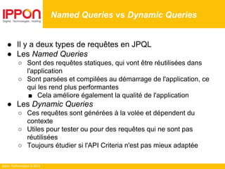 Ippon Technologies © 2014
● Il y a deux types de requêtes en JPQL
● Les Named Queries
○ Sont des requêtes statiques, qui vont être réutilisées dans
l'application
○ Sont parsées et compilées au démarrage de l'application, ce
qui les rend plus performantes
■ Cela améliore également la qualité de l'application
● Les Dynamic Queries
○ Ces requêtes sont générées à la volée et dépendent du
contexte
○ Utiles pour tester ou pour des requêtes qui ne sont pas
réutilisées
○ Toujours étudier si l'API Criteria n'est pas mieux adaptée
Named Queries vs Dynamic Queries
 