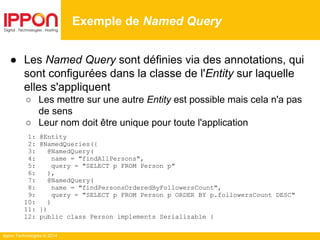 Ippon Technologies © 2014
● Les Named Query sont définies via des annotations, qui
sont configurées dans la classe de l'Entity sur laquelle
elles s'appliquent
○ Les mettre sur une autre Entity est possible mais cela n'a pas
de sens
○ Leur nom doit être unique pour toute l'application
1: @Entity
2: @NamedQueries({
3: @NamedQuery(
4: name = "findAllPersons",
5: query = "SELECT p FROM Person p"
6: ),
7: @NamedQuery(
8: name = "findPersonsOrderedByFollowersCount",
9: query = "SELECT p FROM Person p ORDER BY p.followersCount DESC"
10: )
11: })
12: public class Person implements Serializable {
Exemple de Named Query
 