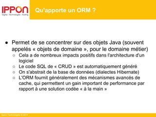 Ippon Technologies © 2014
● Permet de se concentrer sur des objets Java (souvent
appelés « objets de domaine », pour le domaine métier)
○ Cela a de nombreux impacts positifs dans l'architecture d'un
logiciel
○ Le code SQL de « CRUD » est automatiquement généré
○ On s'abstrait de la base de données (dialectes Hibernate)
○ L'ORM fournit généralement des mécanismes avancés de
cache, qui permettent un gain important de performance par
rapport à une solution codée « à la main »
Qu'apporte un ORM ?
 