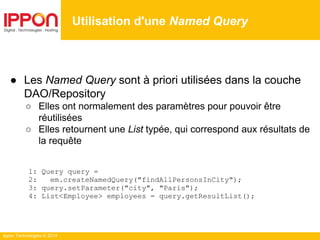 Ippon Technologies © 2014
● Les Named Query sont à priori utilisées dans la couche
DAO/Repository
○ Elles ont normalement des paramètres pour pouvoir être
réutilisées
○ Elles retournent une List typée, qui correspond aux résultats de
la requête
1: Query query =
2: em.createNamedQuery("findAllPersonsInCity");
3: query.setParameter("city", "Paris");
4: List<Employee> employees = query.getResultList();
Utilisation d'une Named Query
 