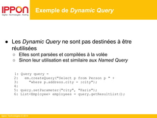 Ippon Technologies © 2014
● Les Dynamic Query ne sont pas destinées à être
réutilisées
○ Elles sont parsées et compilées à la volée
○ Sinon leur utilisation est similaire aux Named Query
1: Query query =
2: em.createQuery("Select p from Person p " +
3: "where p.address.city = :city");
4:
5: query.setParameter("city", "Paris");
6: List<Employee> employees = query.getResultList();
Exemple de Dynamic Query
 