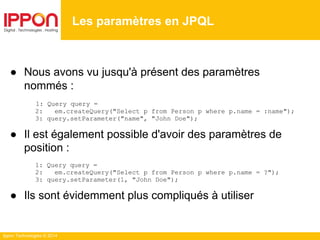 Ippon Technologies © 2014
● Nous avons vu jusqu'à présent des paramètres
nommés :
1: Query query =
2: em.createQuery("Select p from Person p where p.name = :name");
3: query.setParameter("name", "John Doe");
● Il est également possible d'avoir des paramètres de
position :
1: Query query =
2: em.createQuery("Select p from Person p where p.name = ?");
3: query.setParameter(1, "John Doe");
● Ils sont évidemment plus compliqués à utiliser
Les paramètres en JPQL
 