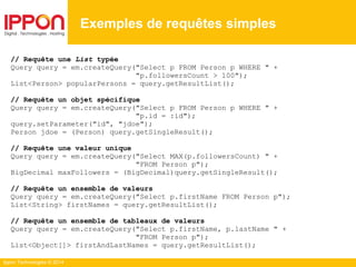 Ippon Technologies © 2014
// Requête une List typée
Query query = em.createQuery("Select p FROM Person p WHERE " +
"p.followersCount > 100");
List<Person> popularPersons = query.getResultList();
// Requête un objet spécifique
Query query = em.createQuery("Select p FROM Person p WHERE " +
"p.id = :id");
query.setParameter("id", "jdoe");
Person jdoe = (Person) query.getSingleResult();
// Requête une valeur unique
Query query = em.createQuery("Select MAX(p.followersCount) " +
"FROM Person p");
BigDecimal maxFollowers = (BigDecimal)query.getSingleResult();
// Requête un ensemble de valeurs
Query query = em.createQuery("Select p.firstName FROM Person p");
List<String> firstNames = query.getResultList();
// Requête un ensemble de tableaux de valeurs
Query query = em.createQuery("Select p.firstName, p.lastName " +
"FROM Person p");
List<Object[]> firstAndLastNames = query.getResultList();
Exemples de requêtes simples
 