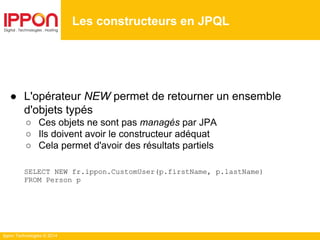 Ippon Technologies © 2014
● L'opérateur NEW permet de retourner un ensemble
d'objets typés
○ Ces objets ne sont pas managés par JPA
○ Ils doivent avoir le constructeur adéquat
○ Cela permet d'avoir des résultats partiels
SELECT NEW fr.ippon.CustomUser(p.firstName, p.lastName)
FROM Person p
Les constructeurs en JPQL
 