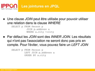 Ippon Technologies © 2014
● Une clause JOIN peut être utilisée pour pouvoir utiliser
une relation dans la clause WHERE
SELECT p FROM Person p
JOIN p.address a
WHERE a.city =:city
● Par défaut les JOIN sont des INNER JOIN. Les résultats
qui n'ont pas l'association ne seront donc pas pris en
compte. Pour l'éviter, vous pouvez faire un LEFT JOIN
SELECT p FROM Person p
LEFT JOIN p.address a
ORDER BY a.city
Les jointures en JPQL
 