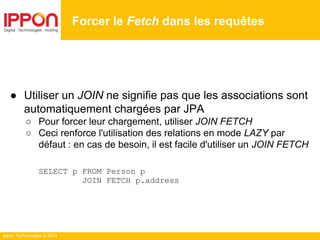 Ippon Technologies © 2014
● Utiliser un JOIN ne signifie pas que les associations sont
automatiquement chargées par JPA
○ Pour forcer leur chargement, utiliser JOIN FETCH
○ Ceci renforce l'utilisation des relations en mode LAZY par
défaut : en cas de besoin, il est facile d'utiliser un JOIN FETCH
SELECT p FROM Person p
JOIN FETCH p.address
Forcer le Fetch dans les requêtes
 