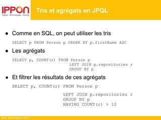 Ippon Technologies © 2014
● Comme en SQL, on peut utiliser les tris
SELECT p FROM Person p ORDER BY p.firstName ASC
● Les agrégats
SELECT p, COUNT(r) FROM Person p
LEFT JOIN p.repositories r
GROUP BY p
● Et filtrer les résultats de ces agrégats
SELECT p, COUNT(r) FROM Person p
LEFT JOIN p.repositories r
GROUP BY p
HAVING COUNT(r) > 10
Tris et agrégats en JPQL
 