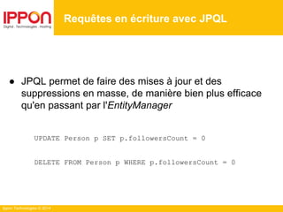 Ippon Technologies © 2014
● JPQL permet de faire des mises à jour et des
suppressions en masse, de manière bien plus efficace
qu'en passant par l'EntityManager
UPDATE Person p SET p.followersCount = 0
DELETE FROM Person p WHERE p.followersCount = 0
Requêtes en écriture avec JPQL
 
