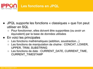 Ippon Technologies © 2014
● JPQL supporte les fonctions « classiques » que l'on peut
utiliser en SQL
○ Pour fonctionner, elles doivent être supportées (ou avoir un
équivalent) par la base de données utilisées
● En voici les principales
○ Les fonctions mathématiques (addition, soustraction...)
○ Les fonctions de manipulation de chaîne : CONCAT, LOWER,
UPPER, TRIM, SUBSTRING
○ Les fonctions de date : CURRENT_DATE, CURRENT_TIME,
CURRENT_TIMESTAMP
Les fonctions en JPQL
 