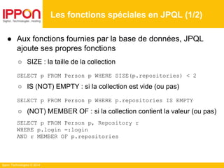 Ippon Technologies © 2014
● Aux fonctions fournies par la base de données, JPQL
ajoute ses propres fonctions
○ SIZE : la taille de la collection
SELECT p FROM Person p WHERE SIZE(p.repositories) < 2
○ IS (NOT) EMPTY : si la collection est vide (ou pas)
SELECT p FROM Person p WHERE p.repositories IS EMPTY
○ (NOT) MEMBER OF : si la collection contient la valeur (ou pas)
SELECT p FROM Person p, Repository r
WHERE p.login =:login
AND r MEMBER OF p.repositories
Les fonctions spéciales en JPQL (1/2)
 