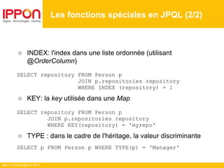 Ippon Technologies © 2014
○ INDEX: l'index dans une liste ordonnée (utilisant
@OrderColumn)
SELECT repository FROM Person p
JOIN p.repositories repository
WHERE INDEX (repository) = 1
○ KEY: la key utilisée dans une Map
SELECT repository FROM Person p
JOIN p.repositories repository
WHERE KEY(repository) = 'myrepo'
○ TYPE : dans le cadre de l'héritage, la valeur discriminante
SELECT p FROM Person p WHERE TYPE(p) = 'Manager'
Les fonctions spéciales en JPQL (2/2)
 