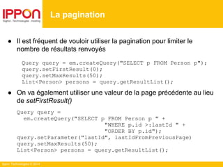 Ippon Technologies © 2014
● Il est fréquent de vouloir utiliser la pagination pour limiter le
nombre de résultats renvoyés
Query query = em.createQuery("SELECT p FROM Person p");
query.setFirstResult(0);
query.setMaxResults(50);
List<Person> persons = query.getResultList();
● On va également utiliser une valeur de la page précédente au lieu
de setFirstResult()
Query query =
em.createQuery("SELECT p FROM Person p " +
"WHERE p.id >:lastId " +
"ORDER BY p.id");
query.setParameter("lastId", lastIdFromPreviousPage)
query.setMaxResults(50);
List<Person> persons = query.getResultList();
La pagination
 