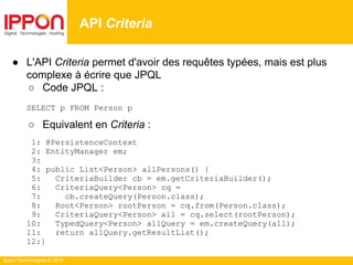 Ippon Technologies © 2014
● L'API Criteria permet d'avoir des requêtes typées, mais est plus
complexe à écrire que JPQL
○ Code JPQL :
SELECT p FROM Person p
○ Equivalent en Criteria :
1: @PersistenceContext
2: EntityManager em;
3:
4: public List<Person> allPersons() {
5: CriteriaBuilder cb = em.getCriteriaBuilder();
6: CriteriaQuery<Person> cq =
7: cb.createQuery(Person.class);
8: Root<Person> rootPerson = cq.from(Person.class);
9: CriteriaQuery<Person> all = cq.select(rootPerson);
10: TypedQuery<Person> allQuery = em.createQuery(all);
11: return allQuery.getResultList();
12:}
API Criteria
 