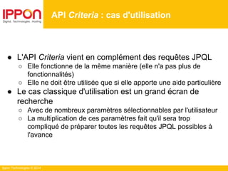 Ippon Technologies © 2014
● L'API Criteria vient en complément des requêtes JPQL
○ Elle fonctionne de la même manière (elle n'a pas plus de
fonctionnalités)
○ Elle ne doit être utilisée que si elle apporte une aide particulière
● Le cas classique d'utilisation est un grand écran de
recherche
○ Avec de nombreux paramètres sélectionnables par l'utilisateur
○ La multiplication de ces paramètres fait qu'il sera trop
compliqué de préparer toutes les requêtes JPQL possibles à
l'avance
API Criteria : cas d'utilisation
 