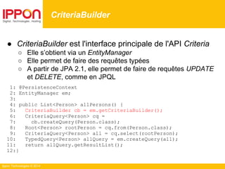 Ippon Technologies © 2014
● CriteriaBuilder est l'interface principale de l'API Criteria
○ Elle s’obtient via un EntityManager
○ Elle permet de faire des requêtes typées
○ A partir de JPA 2.1, elle permet de faire de requêtes UPDATE
et DELETE, comme en JPQL
1: @PersistenceContext
2: EntityManager em;
3:
4: public List<Person> allPersons() {
5: CriteriaBuilder cb = em.getCriteriaBuilder();
6: CriteriaQuery<Person> cq =
7: cb.createQuery(Person.class);
8: Root<Person> rootPerson = cq.from(Person.class);
9: CriteriaQuery<Person> all = cq.select(rootPerson);
10: TypedQuery<Person> allQuery = em.createQuery(all);
11: return allQuery.getResultList();
12:}
CriteriaBuilder
 