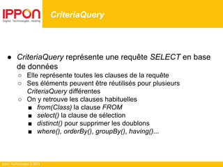 Ippon Technologies © 2014
● CriteriaQuery représente une requête SELECT en base
de données
○ Elle représente toutes les clauses de la requête
○ Ses éléments peuvent être réutilisés pour plusieurs
CriteriaQuery différentes
○ On y retrouve les clauses habituelles
■ from(Class) la clause FROM
■ select() la clause de sélection
■ distinct() pour supprimer les doublons
■ where(), orderBy(), groupBy(), having()...
CriteriaQuery
 