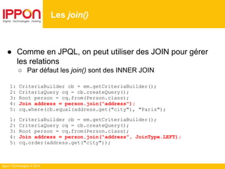 Ippon Technologies © 2014
● Comme en JPQL, on peut utiliser des JOIN pour gérer
les relations
○ Par défaut les join() sont des INNER JOIN
1: CriteriaBuilder cb = em.getCriteriaBuilder();
2: CriteriaQuery cq = cb.createQuery();
3: Root person = cq.from(Person.class);
4: Join address = person.join("address");
5: cq.where(cb.equal(address.get("city"), "Paris");
1: CriteriaBuilder cb = em.getCriteriaBuilder();
2: CriteriaQuery cq = cb.createQuery();
3: Root person = cq.from(Person.class);
4: Join address = person.join("address", JoinType.LEFT);
5: cq.order(address.get("city"));
Les join()
 