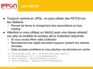 Ippon Technologies © 2014
● Toujours comme en JPQL, on peut utiliser des FETCH sur
les relations
○ Permet de forcer le chargement des associations en lazy
loading
● Attention si vous utilisez un fetch() avec une clause where()
car cela va modifier le contenu de la Collection retournée
○ Si vous voulez filtrer cette Collection
○ Normalement les objets devraient toujours contenir les mêmes
données
○ Cela va poser problème si vous stockez vos données en cache
1: CriteriaBuilder cb = em.getCriteriaBuilder();
2: CriteriaQuery cq = cb.createQuery();
3: Root person = cq.from(Person.class);
4: Fetch address = person.fetch("address");
Les fetch()
 