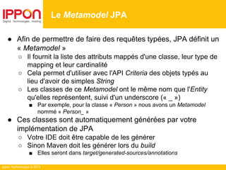 Ippon Technologies © 2014
● Afin de permettre de faire des requêtes typées, JPA définit un
« Metamodel »
○ Il fournit la liste des attributs mappés d'une classe, leur type de
mapping et leur cardinalité
○ Cela permet d'utiliser avec l'API Criteria des objets typés au
lieu d'avoir de simples String
○ Les classes de ce Metamodel ont le même nom que l'Entity
qu'elles représentent, suivi d'un underscore (« _ »)
■ Par exemple, pour la classe « Person » nous avons un Metamodel
nommé « Person_ »
● Ces classes sont automatiquement générées par votre
implémentation de JPA
○ Votre IDE doit être capable de les générer
○ Sinon Maven doit les générer lors du build
■ Elles seront dans target/generated-sources/annotations
Le Metamodel JPA
 