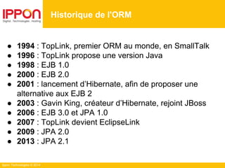Ippon Technologies © 2014
● 1994 : TopLink, premier ORM au monde, en SmallTalk
● 1996 : TopLink propose une version Java
● 1998 : EJB 1.0
● 2000 : EJB 2.0
● 2001 : lancement d’Hibernate, afin de proposer une
alternative aux EJB 2
● 2003 : Gavin King, créateur d’Hibernate, rejoint JBoss
● 2006 : EJB 3.0 et JPA 1.0
● 2007 : TopLink devient EclipseLink
● 2009 : JPA 2.0
● 2013 : JPA 2.1
Historique de l'ORM
 