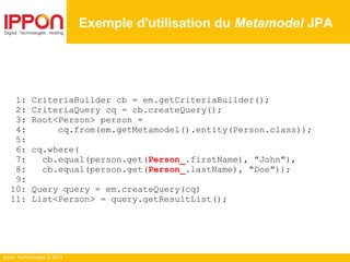 Ippon Technologies © 2014
1: CriteriaBuilder cb = em.getCriteriaBuilder();
2: CriteriaQuery cq = cb.createQuery();
3: Root<Person> person =
4: cq.from(em.getMetamodel().entity(Person.class));
5:
6: cq.where(
7: cb.equal(person.get(Person_.firstName), "John"),
8: cb.equal(person.get(Person_.lastName), "Doe"));
9:
10: Query query = em.createQuery(cq)
11: List<Person> = query.getResultList();
Exemple d'utilisation du Metamodel JPA
 