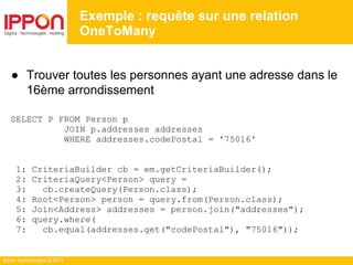 Ippon Technologies © 2014
● Trouver toutes les personnes ayant une adresse dans le
16ème arrondissement
SELECT P FROM Person p
JOIN p.addresses addresses
WHERE addresses.codePostal = '75016'
1: CriteriaBuilder cb = em.getCriteriaBuilder();
2: CriteriaQuery<Person> query =
3: cb.createQuery(Person.class);
4: Root<Person> person = query.from(Person.class);
5: Join<Address> addresses = person.join("addresses");
6: query.where(
7: cb.equal(addresses.get("codePostal"), "75016"));
Exemple : requête sur une relation
OneToMany
 