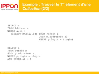 Ippon Technologies © 2014
SELECT a
FROM Address a
WHERE a.id =
(SELECT MAX(a2.id) FROM Person p
JOIN p.addresses a2
WHERE p.login = :login)
SELECT a
FROM Person p
JOIN p.addresses a
WHERE p.login = :login
AND INDEX(a) = 1
Exemple : Trouver le 1er
élément d'une
Collection (2/2)
 