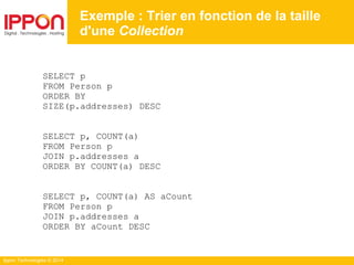 Ippon Technologies © 2014
SELECT p
FROM Person p
ORDER BY
SIZE(p.addresses) DESC
SELECT p, COUNT(a)
FROM Person p
JOIN p.addresses a
ORDER BY COUNT(a) DESC
SELECT p, COUNT(a) AS aCount
FROM Person p
JOIN p.addresses a
ORDER BY aCount DESC
Exemple : Trier en fonction de la taille
d'une Collection
 