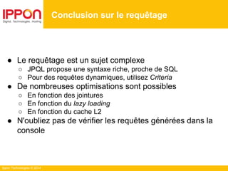 Ippon Technologies © 2014
● Le requêtage est un sujet complexe
○ JPQL propose une syntaxe riche, proche de SQL
○ Pour des requêtes dynamiques, utilisez Criteria
● De nombreuses optimisations sont possibles
○ En fonction des jointures
○ En fonction du lazy loading
○ En fonction du cache L2
● N'oubliez pas de vérifier les requêtes générées dans la
console
Conclusion sur le requêtage
 