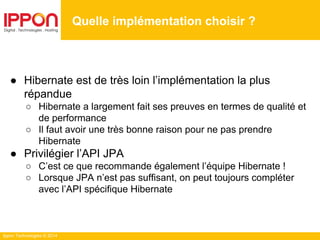 Ippon Technologies © 2014
● Hibernate est de très loin l’implémentation la plus
répandue
○ Hibernate a largement fait ses preuves en termes de qualité et
de performance
○ Il faut avoir une très bonne raison pour ne pas prendre
Hibernate
● Privilégier l’API JPA
○ C’est ce que recommande également l’équipe Hibernate !
○ Lorsque JPA n’est pas suffisant, on peut toujours compléter
avec l’API spécifique Hibernate
Quelle implémentation choisir ?
 