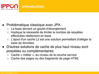 Ippon Technologies © 2014
● Problématique classique avec JPA :
○ La base devient un goulet d’étranglement
○ Implique la nécessité de limiter le nombre de requêtes
effectuées réellement en base
○ L'ajout d'un cache L2 est une solution permettant d'alléger la
base de données
● D'autres solutions de cache de plus haut niveau sont
possibles ou complémentaires
○ Cache « métier », au niveau de la couche service
○ Cache des pages ou des fragments de page HTML
Introduction
 