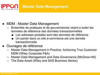 Ippon Technologies © 2014
Gestion du cache & MDM
MDM
Master Data Management
● MDM : Master Data Management
○ Ensemble de pratiques et de gouvernances visant a isoler les
données de référence des données transactionnelles
■ Les adresses postales sont des données de référence
■ Un panier dans un site e-commerce est une donnée
transactionnelle
● Ouvrages de référence
○ Master Data Management in Practice: Achieving True Customer
MDM (Wiley Corporate F&A)
○ Master Data Management and Data Governance (McGraw-Hill)
○ The Data Asset (Wiley and SAS Business Series)
 