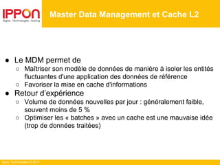 Ippon Technologies © 2014
Master Data Management et Cache L2
● Le MDM permet de
○ Maîtriser son modèle de données de manière à isoler les entités
fluctuantes d'une application des données de référence
○ Favoriser la mise en cache d'informations
● Retour d’expérience
○ Volume de données nouvelles par jour : généralement faible,
souvent moins de 5 %
○ Optimiser les « batches » avec un cache est une mauvaise idée
(trop de données traitées)
 