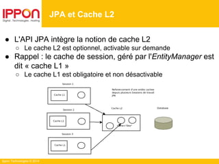 Ippon Technologies © 2014
● L'API JPA intègre la notion de cache L2
○ Le cache L2 est optionnel, activable sur demande
● Rappel : le cache de session, géré par l'EntityManager est
dit « cache L1 »
○ Le cache L1 est obligatoire et non désactivable
JPA et Cache L2
 
